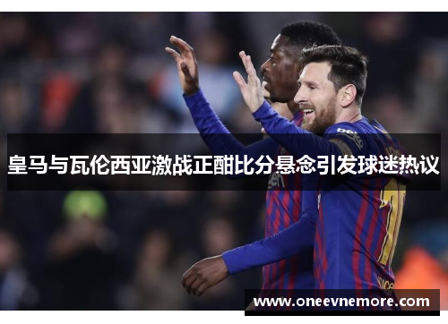 皇马与瓦伦西亚激战正酣比分悬念引发球迷热议