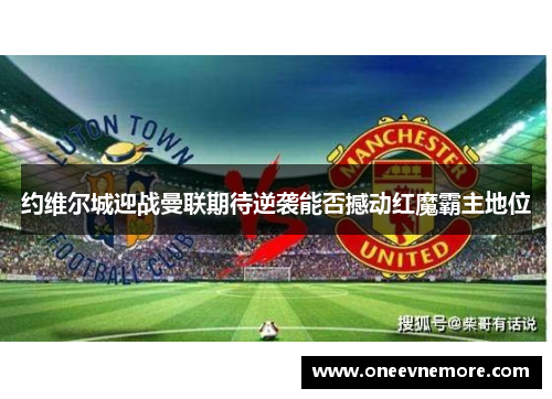 约维尔城迎战曼联期待逆袭能否撼动红魔霸主地位