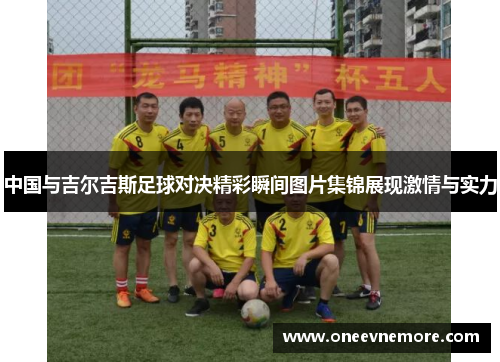 中国与吉尔吉斯足球对决精彩瞬间图片集锦展现激情与实力