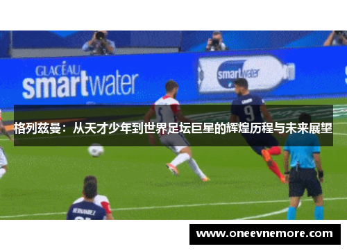 格列兹曼：从天才少年到世界足坛巨星的辉煌历程与未来展望